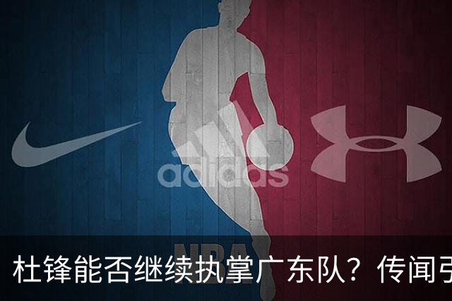 杜锋能否继续执掌广东队？传闻引发球迷期待与担忧